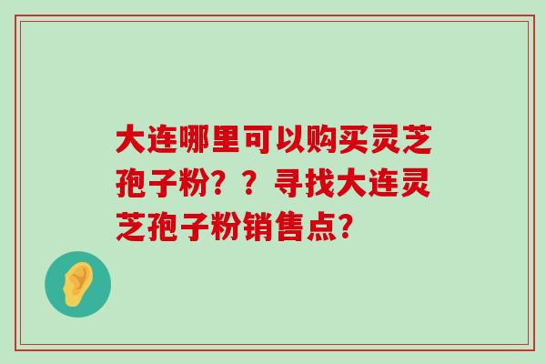 大连哪里可以购买灵芝孢子粉？？寻找大连灵芝孢子粉销售点？