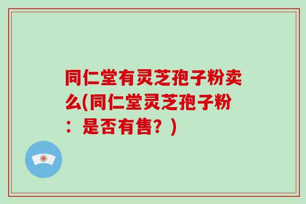 同仁堂有灵芝孢子粉卖么(同仁堂灵芝孢子粉：是否有售？)