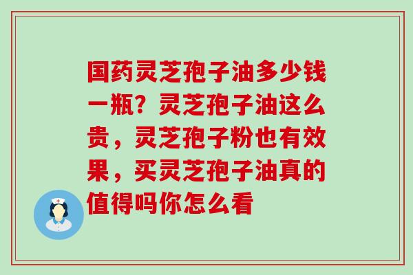 国药灵芝孢子油多少钱一瓶？灵芝孢子油这么贵，灵芝孢子粉也有效果，买灵芝孢子油真的值得吗你怎么看