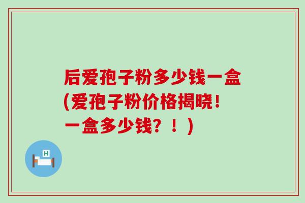 后爱孢子粉多少钱一盒(爱孢子粉价格揭晓！一盒多少钱？！)