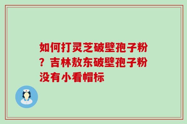 如何打灵芝破壁孢子粉？吉林敖东破壁孢子粉没有小看帽标