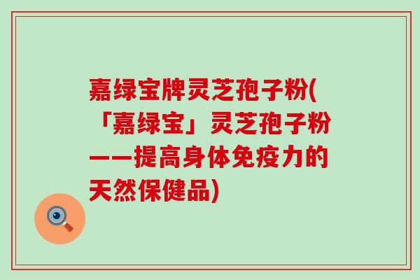 嘉绿宝牌灵芝孢子粉(「嘉绿宝」灵芝孢子粉——提高身体免疫力的天然保健品)