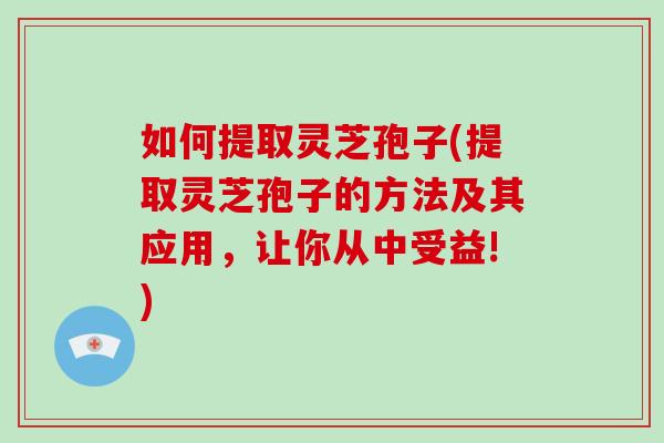 如何提取灵芝孢子(提取灵芝孢子的方法及其应用，让你从中受益!)