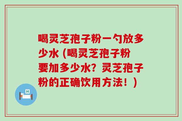 喝灵芝孢子粉一勺放多少水 (喝灵芝孢子粉要加多少水？灵芝孢子粉的正确饮用方法！)