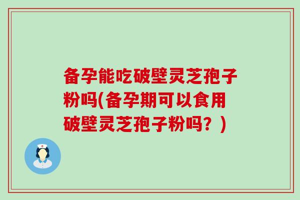 备孕能吃破壁灵芝孢子粉吗(备孕期可以食用破壁灵芝孢子粉吗？)