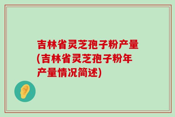 吉林省灵芝孢子粉产量(吉林省灵芝孢子粉年产量情况简述)