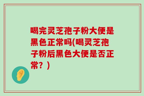 喝完灵芝孢子粉大便是黑色正常吗(喝灵芝孢子粉后黑色大便是否正常？)