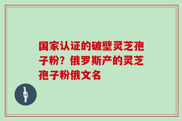 国家认证的破壁灵芝孢子粉？俄罗斯产的灵芝孢子粉俄文名