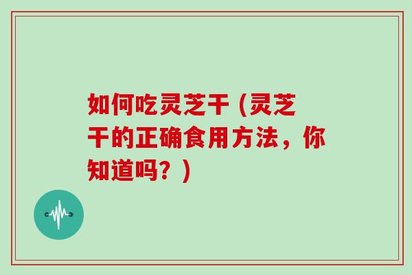 如何吃灵芝干 (灵芝干的正确食用方法，你知道吗？)