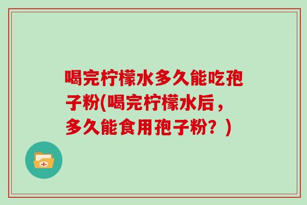 喝完柠檬水多久能吃孢子粉(喝完柠檬水后，多久能食用孢子粉？)