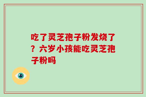 吃了灵芝孢子粉发烧了？六岁小孩能吃灵芝孢子粉吗