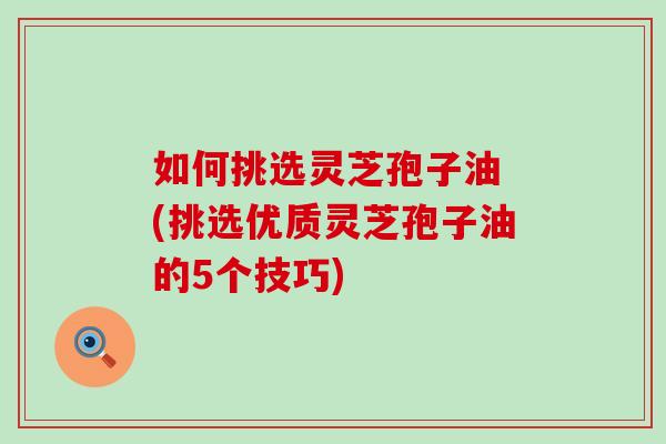 如何挑选灵芝孢子油 (挑选优质灵芝孢子油的5个技巧)