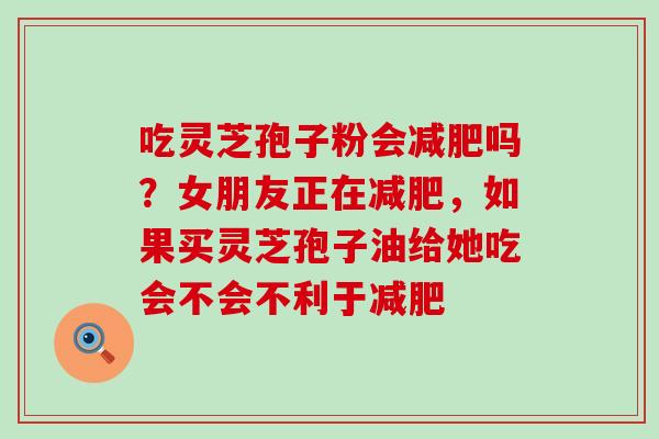 吃灵芝孢子粉会吗？女朋友正在，如果买灵芝孢子油给她吃会不会不利于