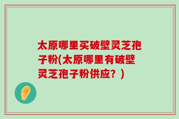 太原哪里买破壁灵芝孢子粉(太原哪里有破壁灵芝孢子粉供应？)