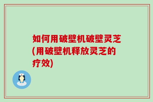 如何用破壁机破壁灵芝(用破壁机释放灵芝的疗效)