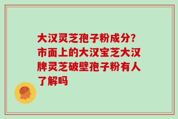 大汉灵芝孢子粉成分？市面上的大汉宝芝大汉牌灵芝破壁孢子粉有人了解吗