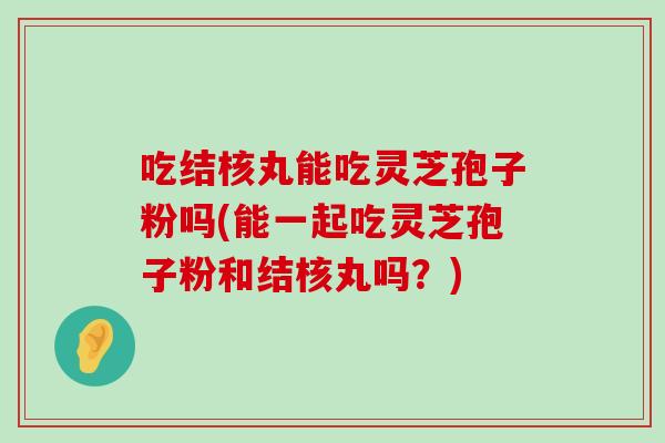 吃结核丸能吃灵芝孢子粉吗(能一起吃灵芝孢子粉和结核丸吗？)