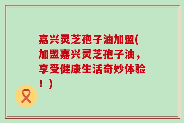 嘉兴灵芝孢子油加盟(加盟嘉兴灵芝孢子油，享受健康生活奇妙体验！)