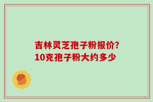 吉林灵芝孢子粉报价？10克孢子粉大约多少