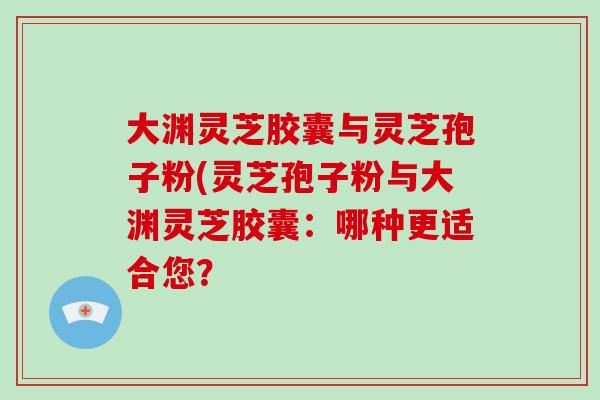 大渊灵芝胶囊与灵芝孢子粉(灵芝孢子粉与大渊灵芝胶囊：哪种更适合您？