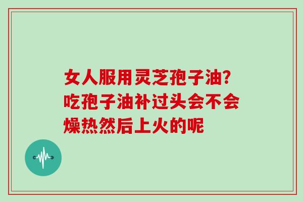 女人服用灵芝孢子油？吃孢子油补过头会不会燥热然后上火的呢