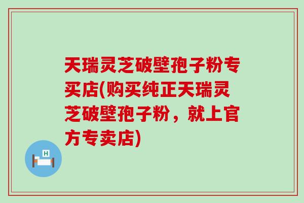 天瑞灵芝破壁孢子粉专买店(购买纯正天瑞灵芝破壁孢子粉，就上官方专卖店)