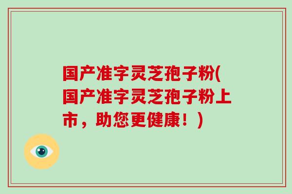 国产准字灵芝孢子粉(国产准字灵芝孢子粉上市，助您更健康！)