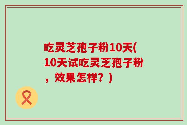 吃灵芝孢子粉10天(10天试吃灵芝孢子粉，效果怎样？)