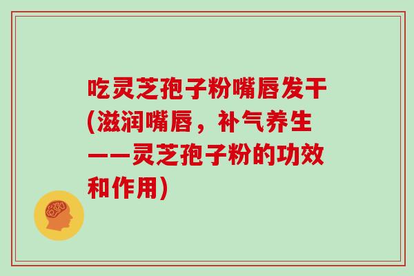 吃灵芝孢子粉嘴唇发干(滋润嘴唇，养生——灵芝孢子粉的功效和作用)