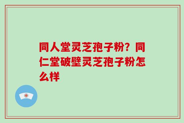 同人堂灵芝孢子粉？同仁堂破壁灵芝孢子粉怎么样