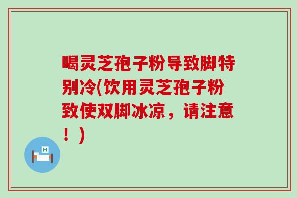 喝灵芝孢子粉导致脚特别冷(饮用灵芝孢子粉致使双脚冰凉，请注意！)