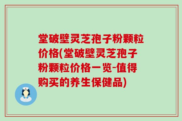 堂破壁灵芝孢子粉颗粒价格(堂破壁灵芝孢子粉颗粒价格一览-值得购买的养生保健品)