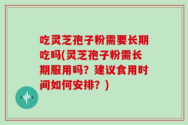 吃灵芝孢子粉需要长期吃吗(灵芝孢子粉需长期服用吗？建议食用时间如何安排？)