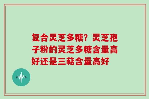 复合灵芝多糖？灵芝孢子粉的灵芝多糖含量高好还是三萜含量高好