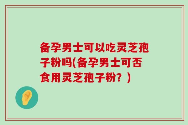 备孕男士可以吃灵芝孢子粉吗(备孕男士可否食用灵芝孢子粉？)