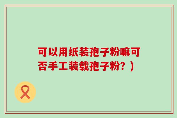 可以用纸装孢子粉嘛可否手工装载孢子粉？)