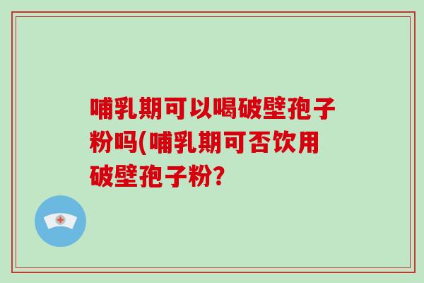 哺乳期可以喝破壁孢子粉吗(哺乳期可否饮用破壁孢子粉？