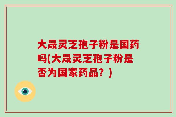 大晟灵芝孢子粉是国药吗(大晟灵芝孢子粉是否为国家药品？)