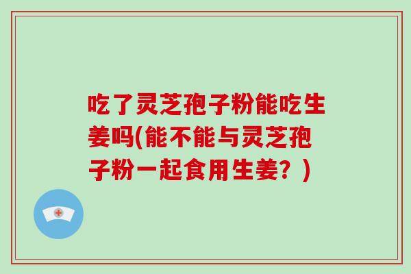 吃了灵芝孢子粉能吃生姜吗(能不能与灵芝孢子粉一起食用生姜？)