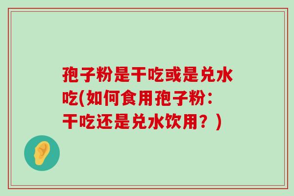 孢子粉是干吃或是兑水吃(如何食用孢子粉：干吃还是兑水饮用？)