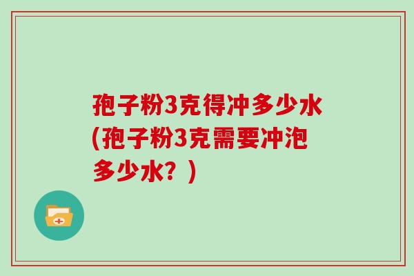 孢子粉3克得冲多少水(孢子粉3克需要冲泡多少水？)