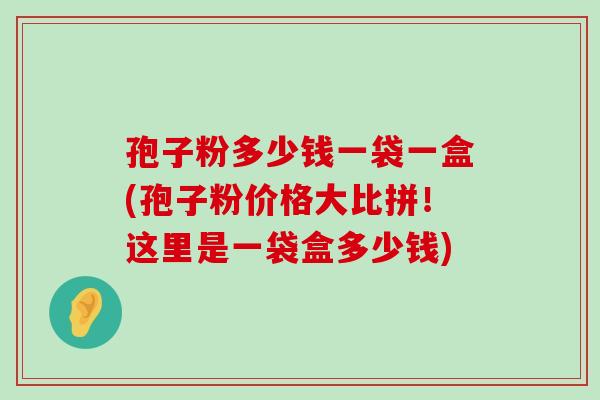 孢子粉多少钱一袋一盒(孢子粉价格大比拼！这里是一袋盒多少钱)