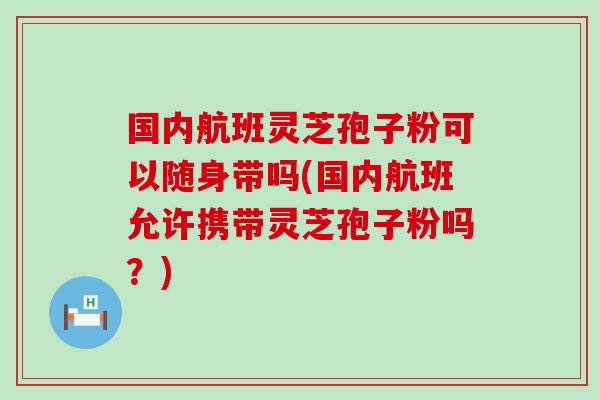 国内航班灵芝孢子粉可以随身带吗(国内航班允许携带灵芝孢子粉吗？)