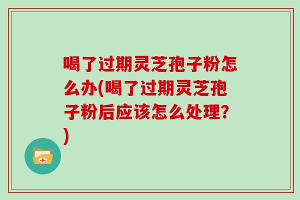 喝了过期灵芝孢子粉怎么办(喝了过期灵芝孢子粉后应该怎么处理？)