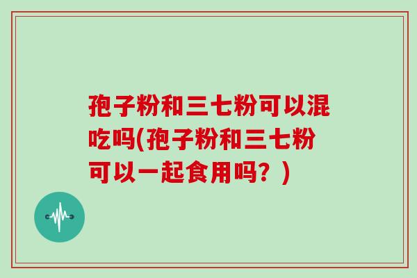 孢子粉和三七粉可以混吃吗(孢子粉和三七粉可以一起食用吗？)