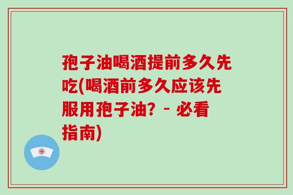 孢子油喝酒提前多久先吃(喝酒前多久应该先服用孢子油？- 必看指南)