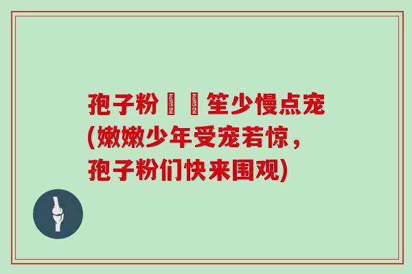 孢子粉嫰嫰笙少慢点宠(嫩嫩少年受宠若惊，孢子粉们快来围观)