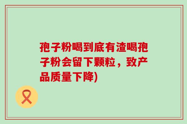 孢子粉喝到底有渣喝孢子粉会留下颗粒，致产品质量下降)