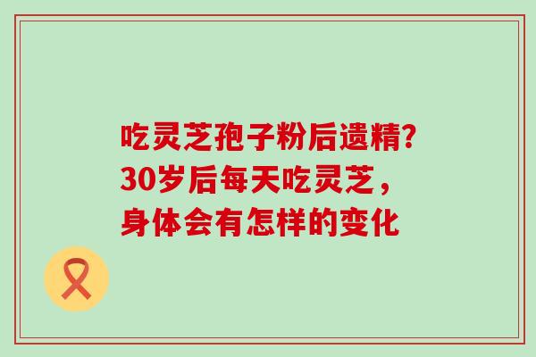 吃灵芝孢子粉后遗精？30岁后每天吃灵芝，身体会有怎样的变化