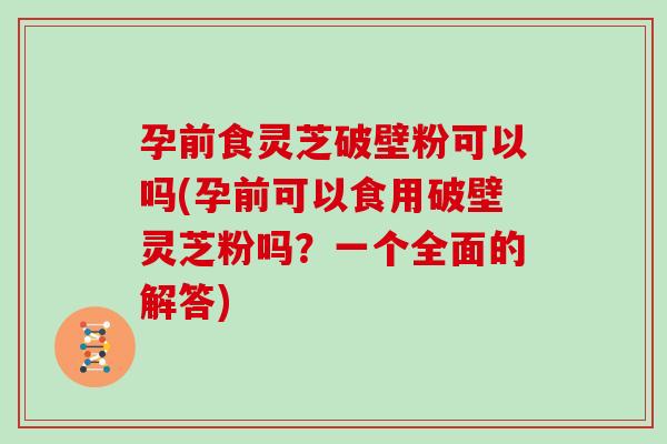 孕前食灵芝破壁粉可以吗(孕前可以食用破壁灵芝粉吗？一个全面的解答)